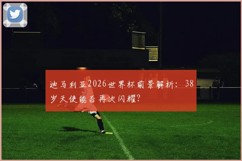 迪马利亚2026世界杯前景解析：38岁天使能否再次闪耀？
