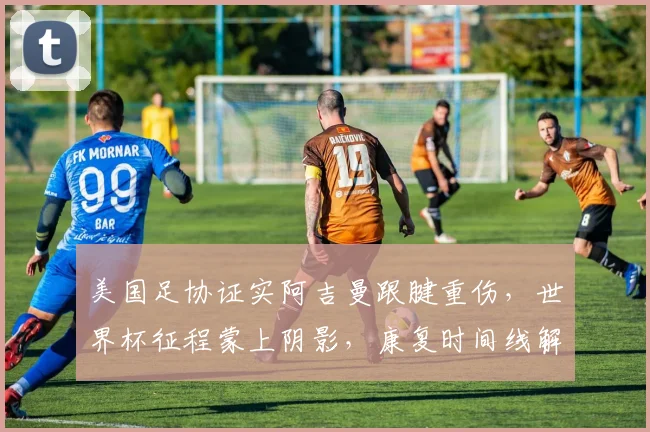 美国足协证实阿吉曼跟腱重伤，世界杯征程蒙上阴影，康复时间线解析