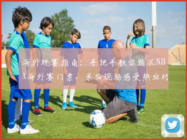 海外观赛指南：手把手教你购买NBA海外赛门票，亲临现场感受热血对决