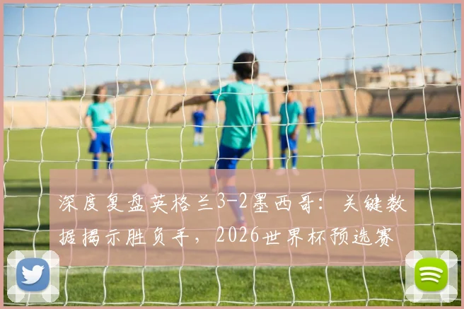 深度复盘英格兰3-2墨西哥:关键数据揭示胜负手,2026世界杯预选赛战术启示
