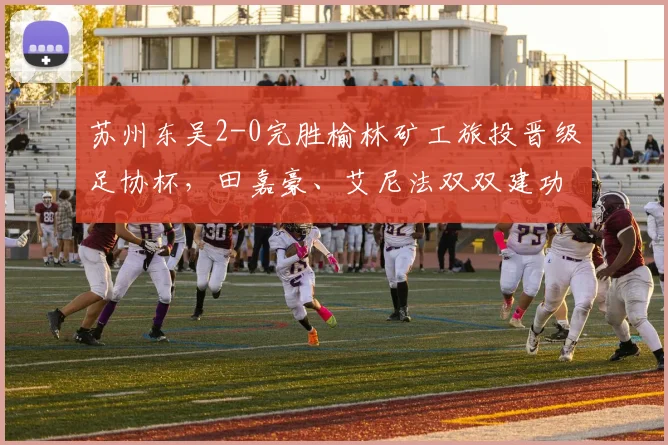 苏州东吴2-0完胜榆林矿工旅投晋级足协杯，田嘉豪、艾尼法双双建功