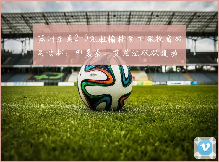 苏州东吴2-0完胜榆林矿工旅投晋级足协杯，田嘉豪、艾尼法双双建功