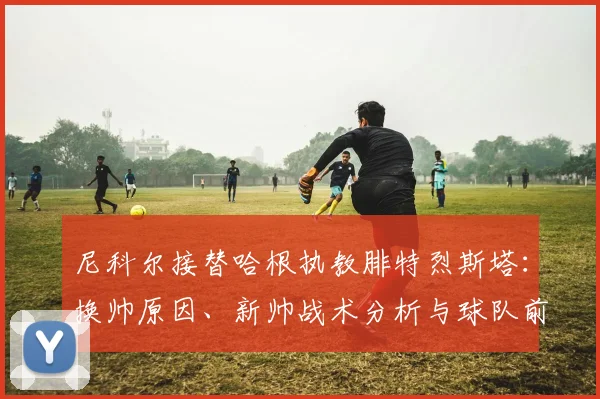 尼科尔接替哈根执教腓特烈斯塔：换帅原因、新帅战术分析与球队前景解读